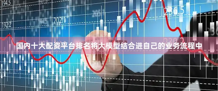 国内十大配资平台排名将大模型结合进自己的业务流程中