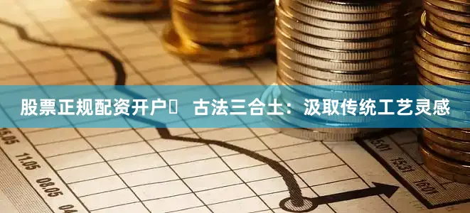 股票正规配资开户▶ 古法三合土：汲取传统工艺灵感